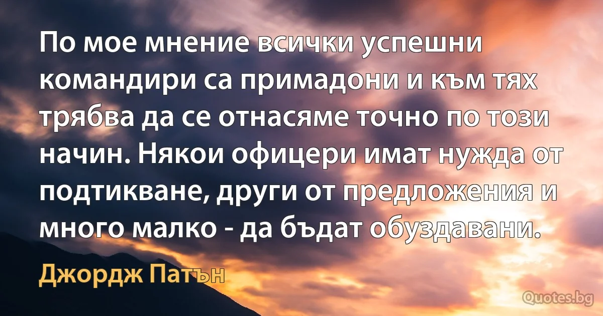 По мое мнение всички успешни командири са примадони и към тях трябва да се отнасяме точно по този начин. Някои офицери имат нужда от подтикване, други от предложения и много малко - да бъдат обуздавани. (Джордж Патън)