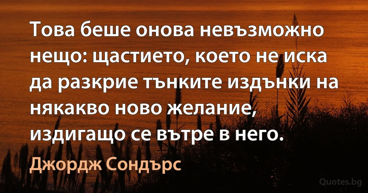 Това беше онова невъзможно нещо: щастието, което не иска да разкрие тънките издънки на някакво ново желание, издигащо се вътре в него. (Джордж Сондърс)