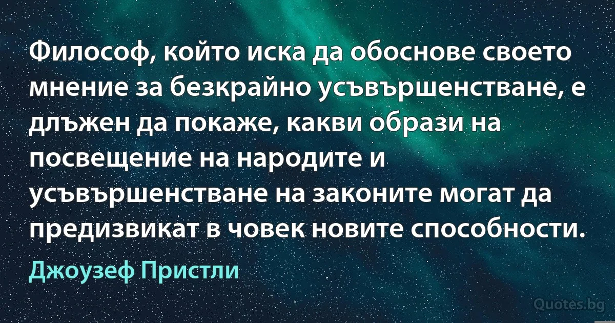 Философ, който иска да обоснове своето мнение за безкрайно усъвършенстване, е длъжен да покаже, какви образи на посвещение на народите и усъвършенстване на законите могат да предизвикат в човек новите способности. (Джоузеф Пристли)