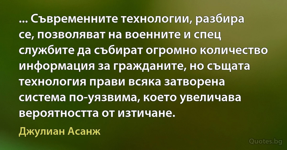 ... Съвременните технологии, разбира се, позволяват на военните и спец службите да събират огромно количество информация за гражданите, но същата технология прави всяка затворена система по-уязвима, което увеличава вероятността от изтичане. (Джулиан Асанж)