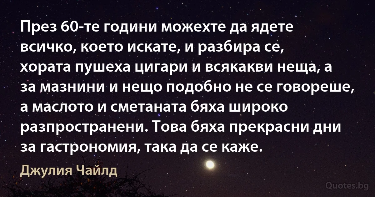 През 60-те години можехте да ядете всичко, което искате, и разбира се, хората пушеха цигари и всякакви неща, а за мазнини и нещо подобно не се говореше, а маслото и сметаната бяха широко разпространени. Това бяха прекрасни дни за гастрономия, така да се каже. (Джулия Чайлд)