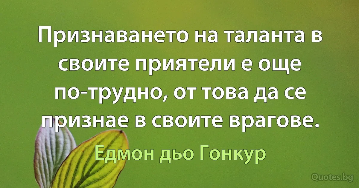 Признаването на таланта в своите приятели е още по-трудно, от това да се признае в своите врагове. (Едмон дьо Гонкур)