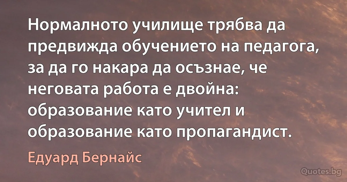 Нормалното училище трябва да предвижда обучението на педагога, за да го накара да осъзнае, че неговата работа е двойна: образование като учител и образование като пропагандист. (Едуард Бернайс)