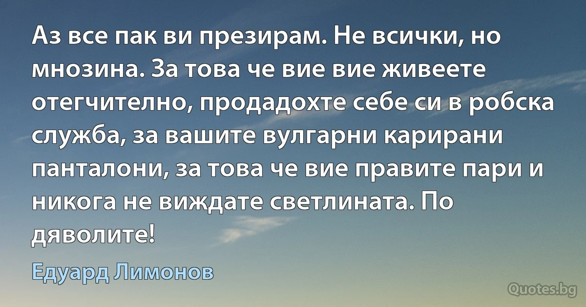 Аз все пак ви презирам. Не всички, но мнозина. За това че вие вие живеете отегчително, продадохте себе си в робска служба, за вашите вулгарни карирани панталони, за това че вие правите пари и никога не виждате светлината. По дяволите! (Едуард Лимонов)