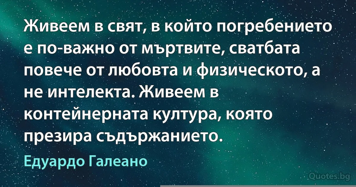 Живеем в свят, в който погребението е по-важно от мъртвите, сватбата повече от любовта и физическото, а не интелекта. Живеем в контейнерната култура, която презира съдържанието. (Едуардо Галеано)