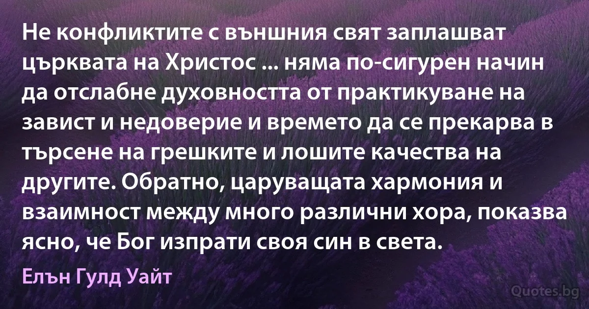 Не конфликтите с външния свят заплашват църквата на Христос ... няма по-сигурен начин да отслабне духовността от практикуване на завист и недоверие и времето да се прекарва в търсене на грешките и лошите качества на другите. Обратно, царуващата хармония и взаимност между много различни хора, показва ясно, че Бог изпрати своя син в света. (Елън Гулд Уайт)