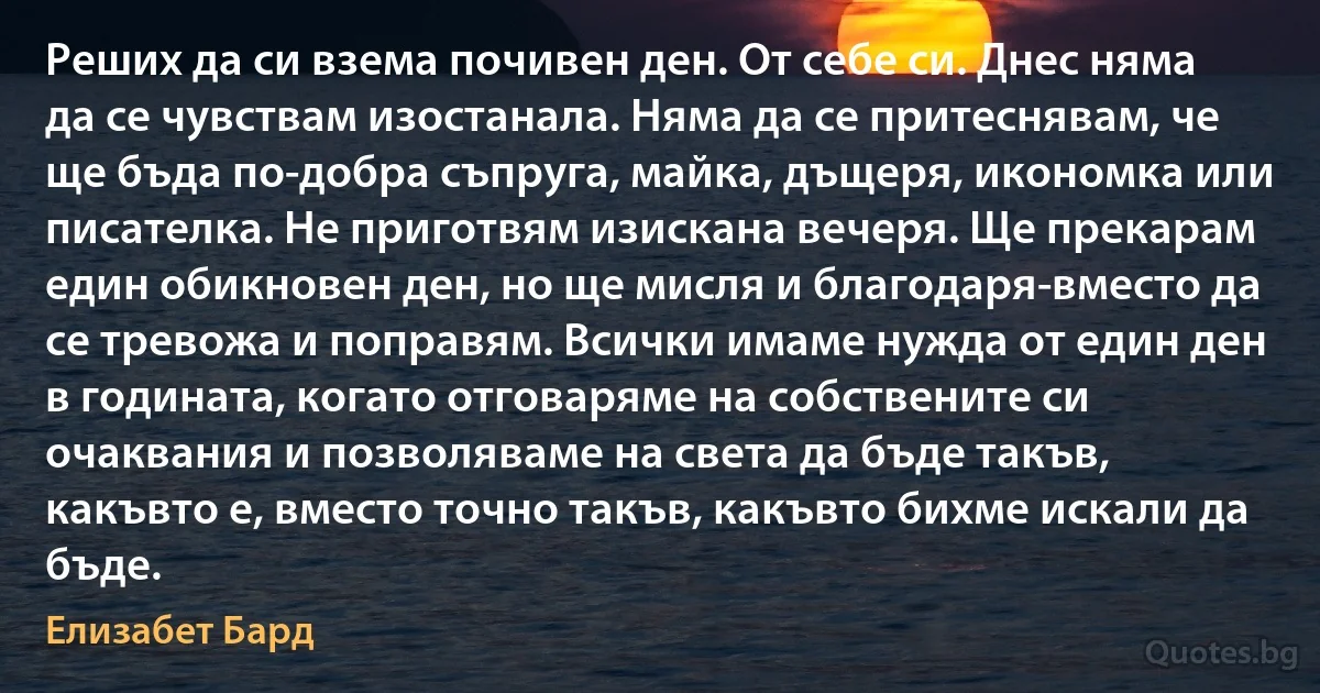 Реших да си взема почивен ден. От себе си. Днес няма да се чувствам изостанала. Няма да се притеснявам, че ще бъда по-добра съпруга, майка, дъщеря, икономка или писателка. Не приготвям изискана вечеря. Ще прекарам един обикновен ден, но ще мисля и благодаря-вместо да се тревожа и поправям. Всички имаме нужда от един ден в годината, когато отговаряме на собствените си очаквания и позволяваме на света да бъде такъв, какъвто е, вместо точно такъв, какъвто бихме искали да бъде. (Елизабет Бард)