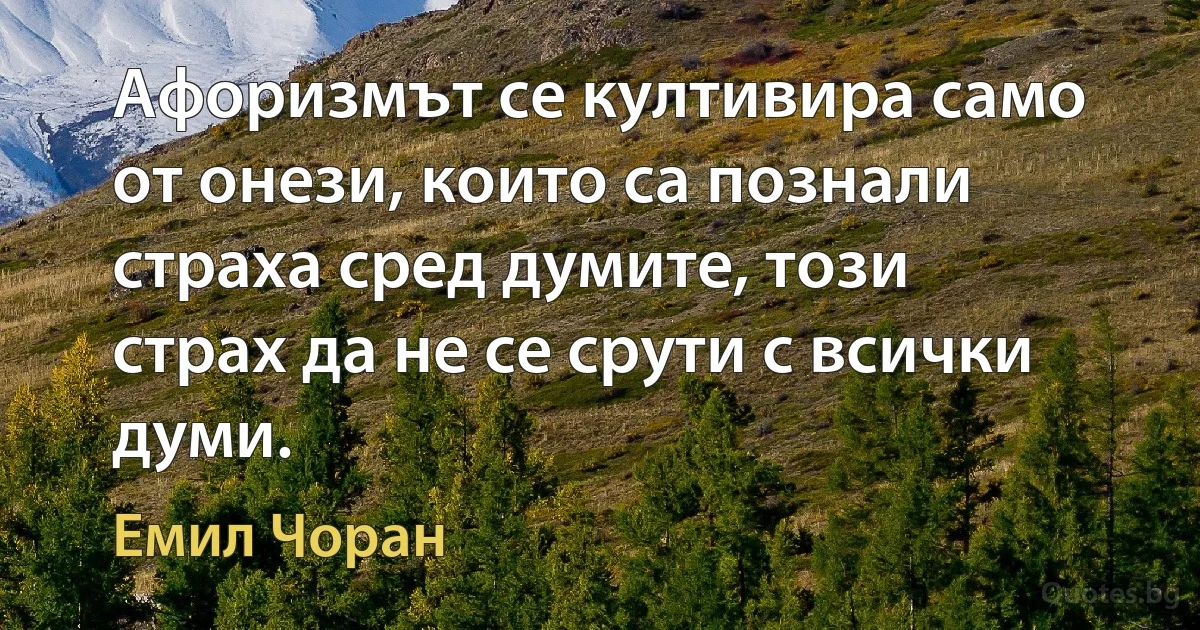 Афоризмът се култивира само от онези, които са познали страха сред думите, този страх да не се срути с всички думи. (Емил Чоран)