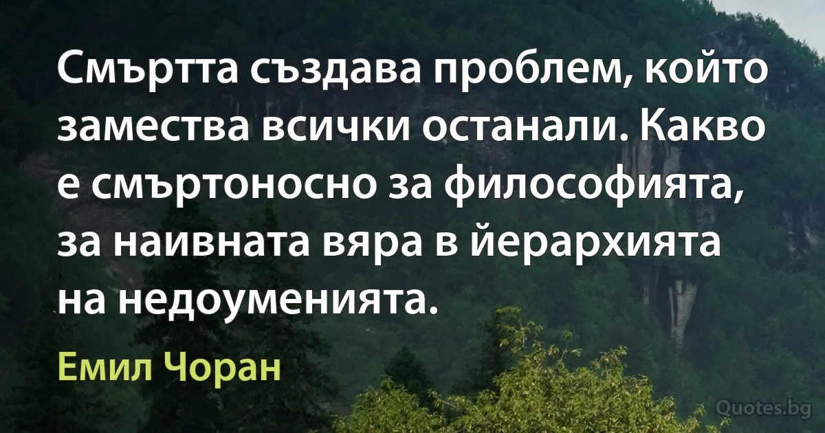 Смъртта създава проблем, който замества всички останали. Какво е смъртоносно за философията, за наивната вяра в йерархията на недоуменията. (Емил Чоран)