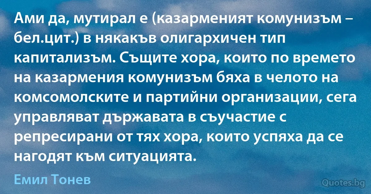 Ами да, мутирал е (казарменият комунизъм – бел.цит.) в някакъв олигархичен тип капитализъм. Същите хора, които по времето на казармения комунизъм бяха в челото на комсомолските и партийни организации, сега управляват държавата в съучастие с репресирани от тях хора, които успяха да се нагодят към ситуацията. (Емил Тонев)