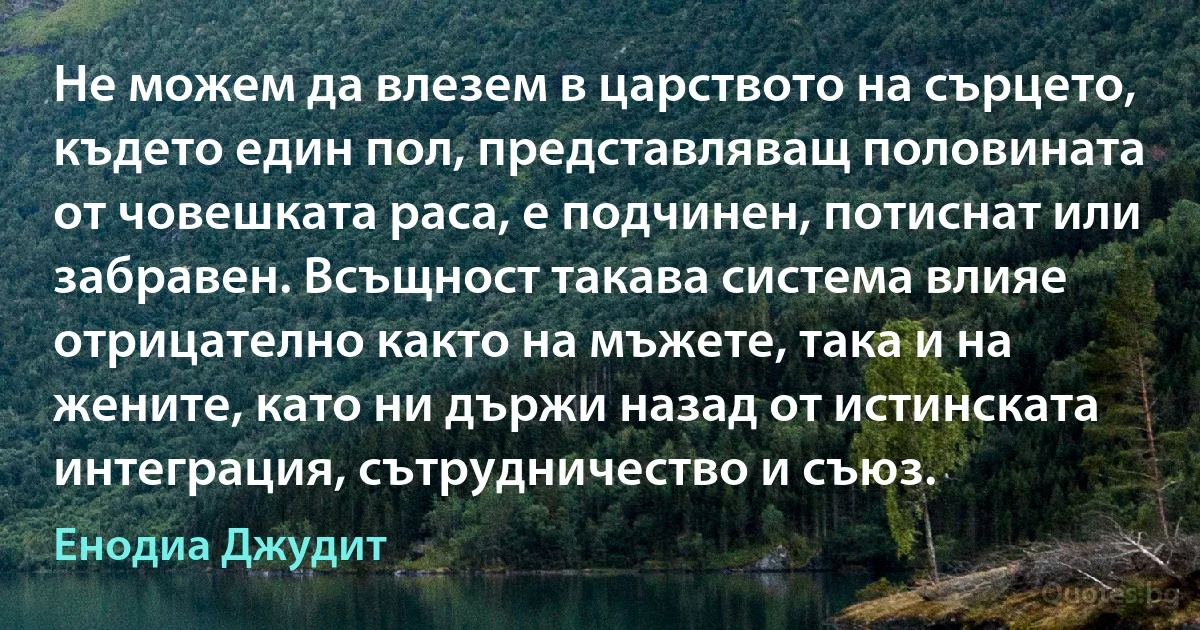 Не можем да влезем в царството на сърцето, където един пол, представляващ половината от човешката раса, е подчинен, потиснат или забравен. Всъщност такава система влияе отрицателно както на мъжете, така и на жените, като ни държи назад от истинската интеграция, сътрудничество и съюз. (Енодиа Джудит)