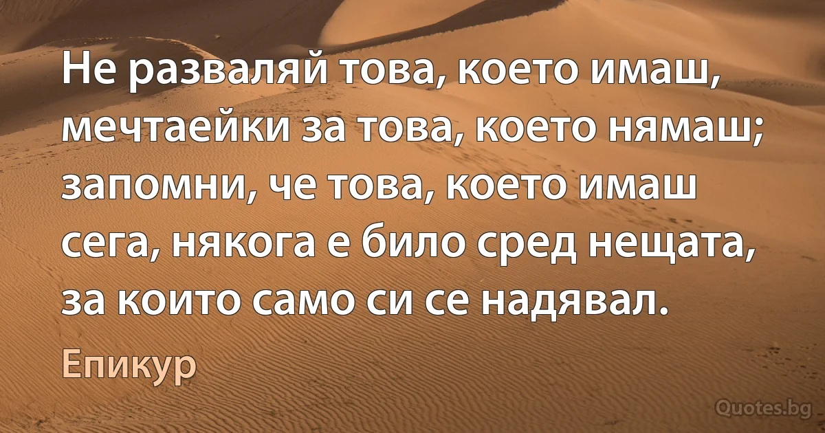 Не разваляй това, което имаш, мечтаейки за това, което нямаш; запомни, че това, което имаш сега, някога е било сред нещата, за които само си се надявал. (Епикур)