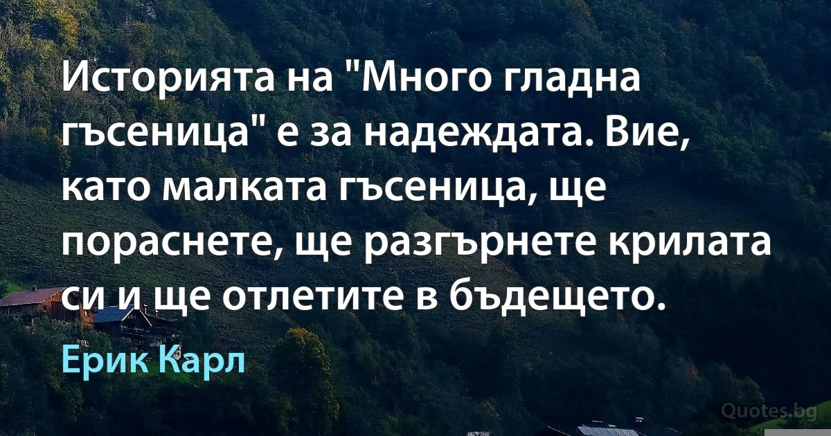 Историята на "Много гладна гъсеница" е за надеждата. Вие, като малката гъсеница, ще пораснете, ще разгърнете крилата си и ще отлетите в бъдещето. (Ерик Карл)