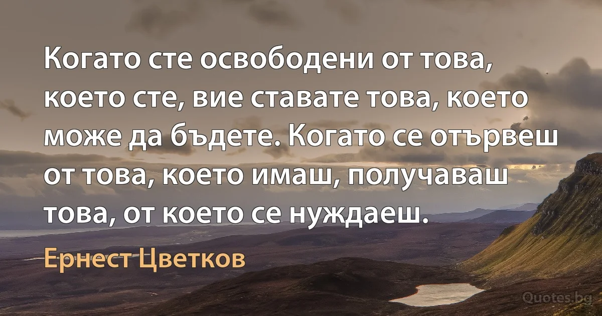 Когато сте освободени от това, което сте, вие ставате това, което може да бъдете. Когато се отървеш от това, което имаш, получаваш това, от което се нуждаеш. (Ернест Цветков)