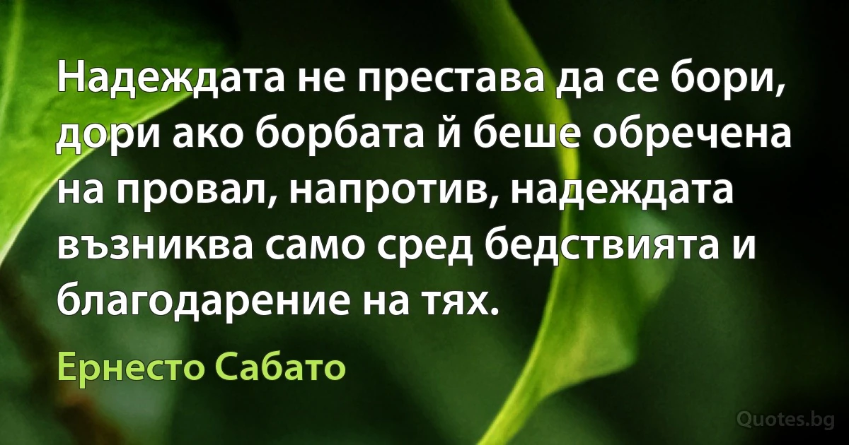 Надеждата не престава да се бори, дори ако борбата й беше обречена на провал, напротив, надеждата възниква само сред бедствията и благодарение на тях. (Ернесто Сабато)