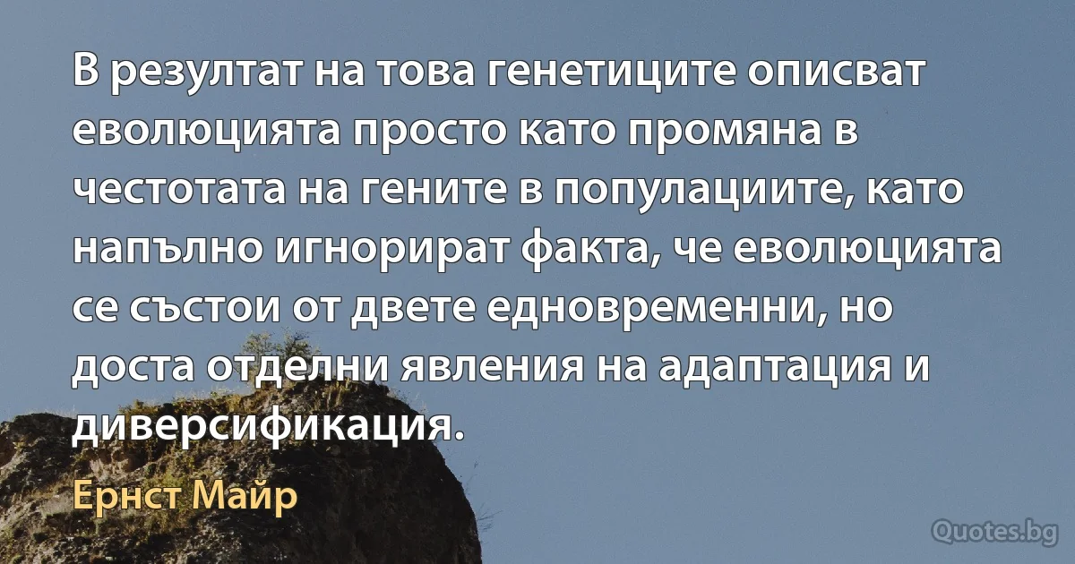 В резултат на това генетиците описват еволюцията просто като промяна в честотата на гените в популациите, като напълно игнорират факта, че еволюцията се състои от двете едновременни, но доста отделни явления на адаптация и диверсификация. (Ернст Майр)