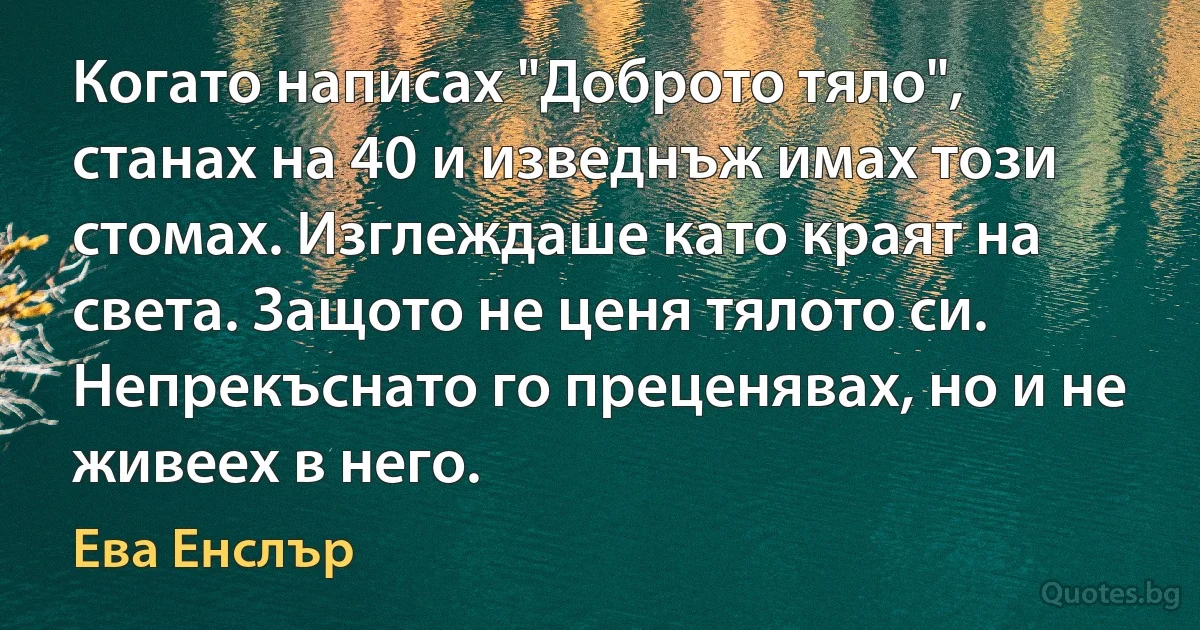 Когато написах "Доброто тяло", станах на 40 и изведнъж имах този стомах. Изглеждаше като краят на света. Защото не ценя тялото си. Непрекъснато го преценявах, но и не живеех в него. (Ева Енслър)