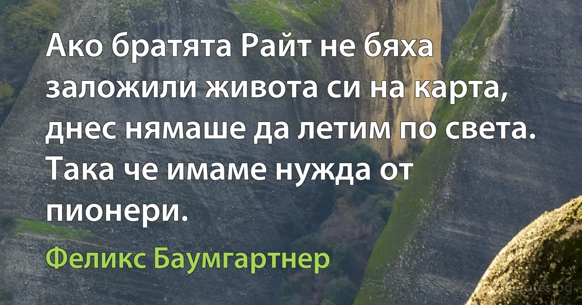 Ако братята Райт не бяха заложили живота си на карта, днес нямаше да летим по света. Така че имаме нужда от пионери. (Феликс Баумгартнер)