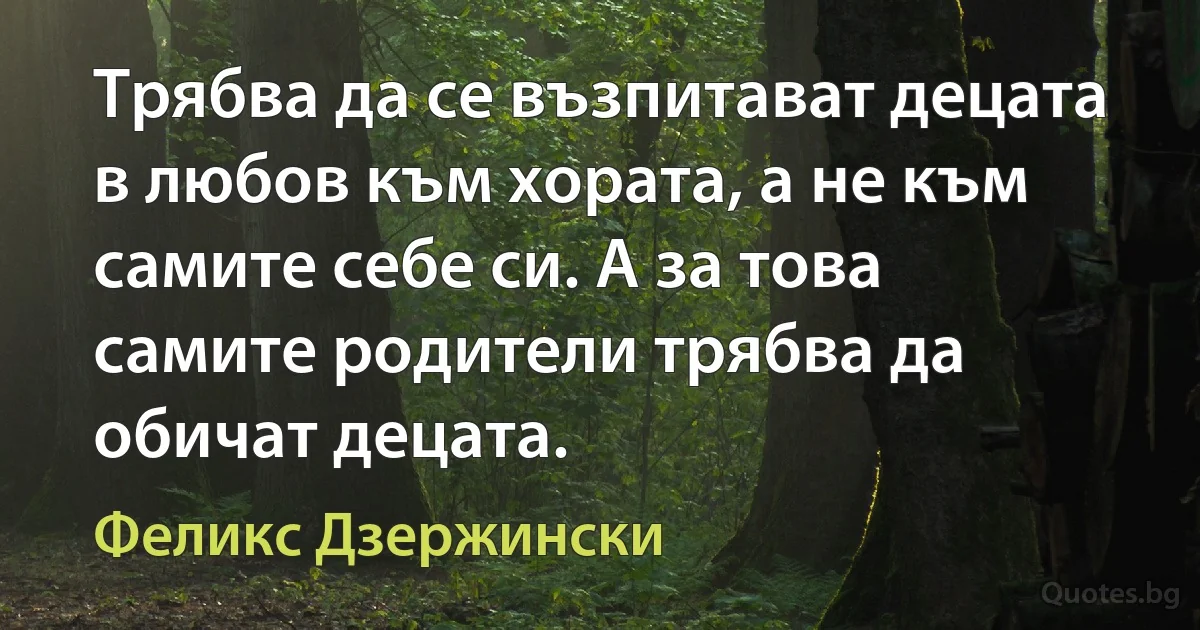 Трябва да се възпитават децата в любов към хората, а не към самите себе си. А за това самите родители трябва да обичат децата. (Феликс Дзержински)