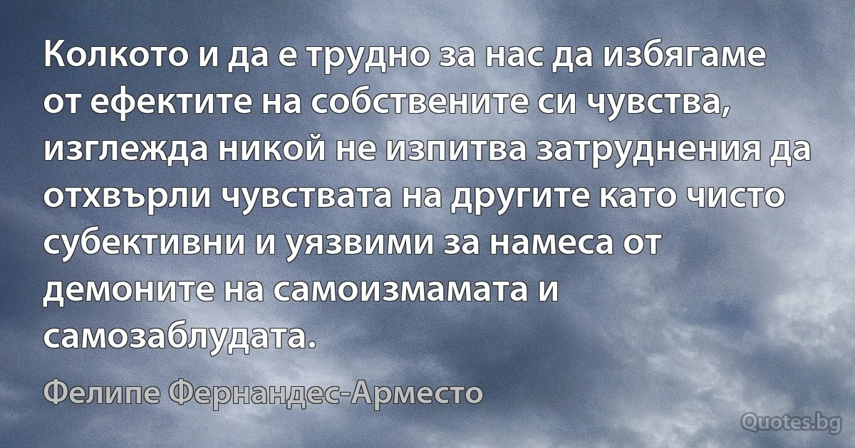 Колкото и да е трудно за нас да избягаме от ефектите на собствените си чувства, изглежда никой не изпитва затруднения да отхвърли чувствата на другите като чисто субективни и уязвими за намеса от демоните на самоизмамата и самозаблудата. (Фелипе Фернандес-Арместо)