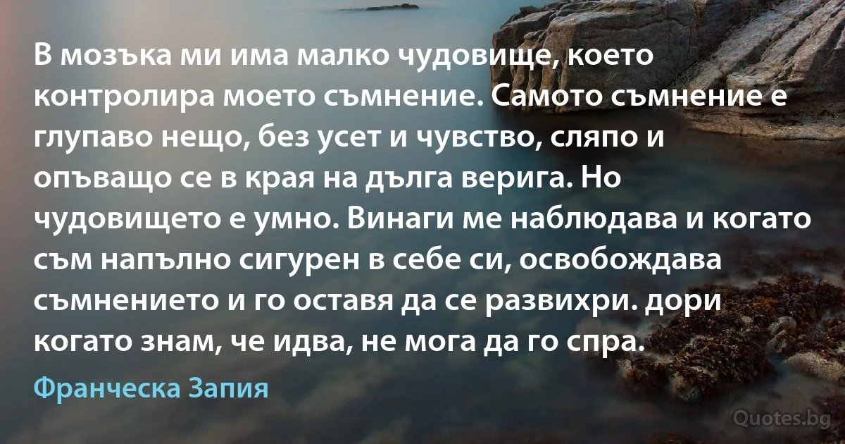 В мозъка ми има малко чудовище, което контролира моето съмнение. Самото съмнение е глупаво нещо, без усет и чувство, сляпо и опъващо се в края на дълга верига. Но чудовището е умно. Винаги ме наблюдава и когато съм напълно сигурен в себе си, освобождава съмнението и го оставя да се развихри. дори когато знам, че идва, не мога да го спра. (Франческа Запия)