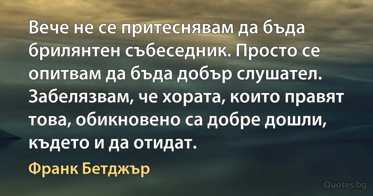 Вече не се притеснявам да бъда брилянтен събеседник. Просто се опитвам да бъда добър слушател. Забелязвам, че хората, които правят това, обикновено са добре дошли, където и да отидат. (Франк Бетджър)