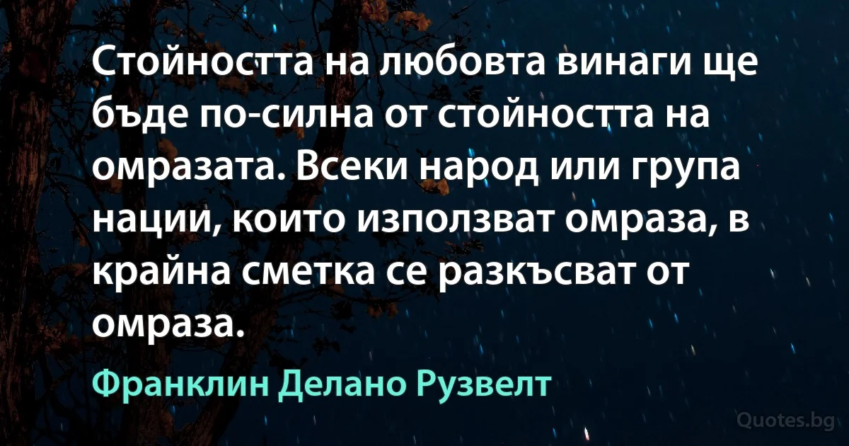 Стойността на любовта винаги ще бъде по-силна от стойността на омразата. Всеки народ или група нации, които използват омраза, в крайна сметка се разкъсват от омраза. (Франклин Делано Рузвелт)