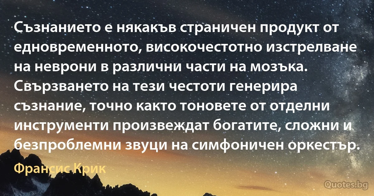 Съзнанието е някакъв страничен продукт от едновременното, високочестотно изстрелване на неврони в различни части на мозъка. Свързването на тези честоти генерира съзнание, точно както тоновете от отделни инструменти произвеждат богатите, сложни и безпроблемни звуци на симфоничен оркестър. (Франсис Крик)