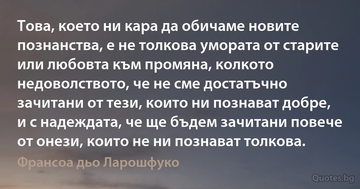 Това, което ни кара да обичаме новите познанства, е не толкова умората от старите или любовта към промяна, колкото недоволството, че не сме достатъчно зачитани от тези, които ни познават добре, и с надеждата, че ще бъдем зачитани повече от онези, които не ни познават толкова. (Франсоа дьо Ларошфуко)