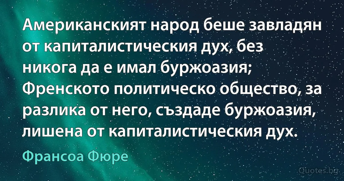 Американският народ беше завладян от капиталистическия дух, без никога да е имал буржоазия; Френското политическо общество, за разлика от него, създаде буржоазия, лишена от капиталистическия дух. (Франсоа Фюре)