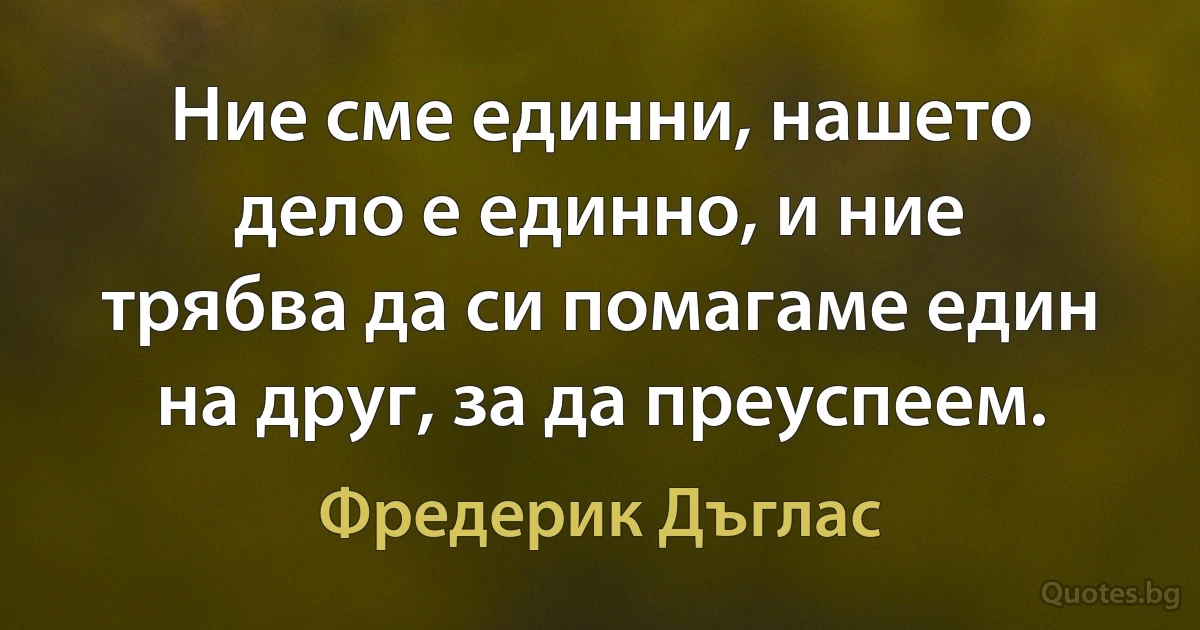 Ние сме единни, нашето дело е единно, и ние трябва да си помагаме един на друг, за да преуспеем. (Фредерик Дъглас)