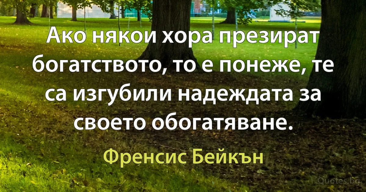 Ако някои хора презират богатството, то е понеже, те са изгубили надеждата за своето обогатяване. (Френсис Бейкън)