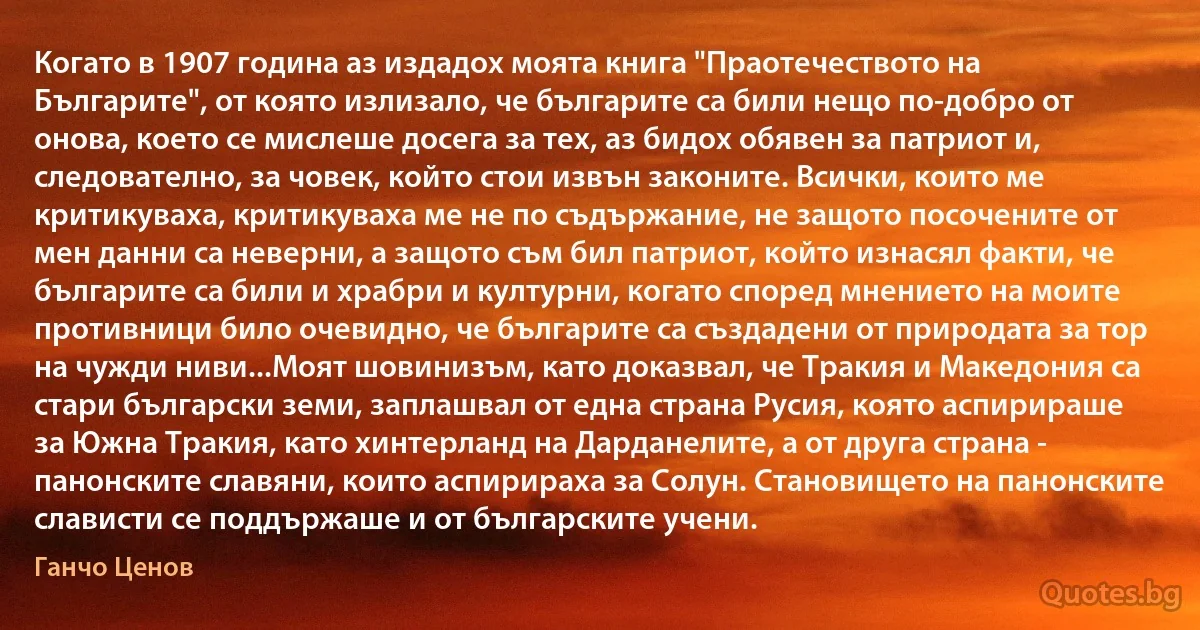 Когато в 1907 година аз издадох моята книга "Праотечеството на Българите", от която излизало, че българите са били нещо по-добро от онова, което се мислеше досега за тех, аз бидох обявен за патриот и, следователно, за човек, който стои извън законите. Всички, които ме критикуваха, критикуваха ме не по съдържание, не защото посочените от мен данни са неверни, а защото съм бил патриот, който изнасял факти, че българите са били и храбри и културни, когато според мнението на моите противници било очевидно, че българите са създадени от природата за тор на чужди ниви...Моят шовинизъм, като доказвал, че Тракия и Македония са стари български земи, заплашвал от една страна Русия, която аспирираше за Южна Тракия, като хинтерланд на Дарданелите, а от друга страна - панонските славяни, които аспирираха за Солун. Становището на панонските слависти се поддържаше и от българските учени. (Ганчо Ценов)