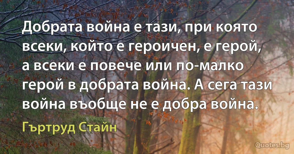 Добрата война е тази, при която всеки, който е героичен, е герой, а всеки е повече или по-малко герой в добрата война. А сега тази война въобще не е добра война. (Гъртруд Стайн)