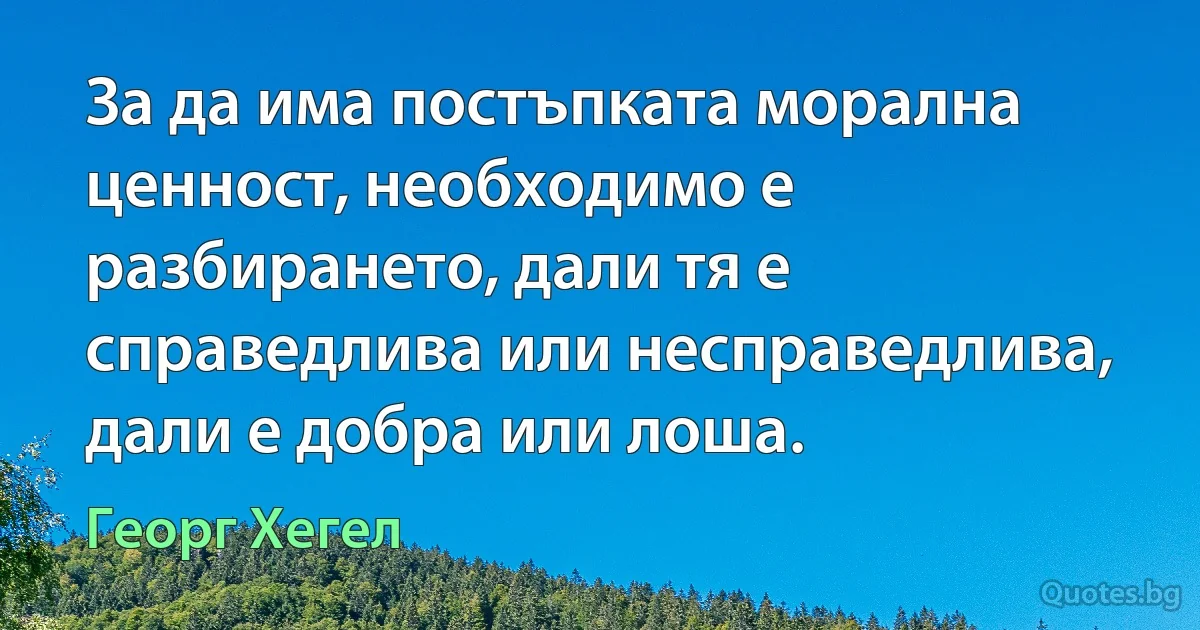 За да има постъпката морална ценност, необходимо е разбирането, дали тя е справедлива или несправедлива, дали е добра или лоша. (Георг Хегел)