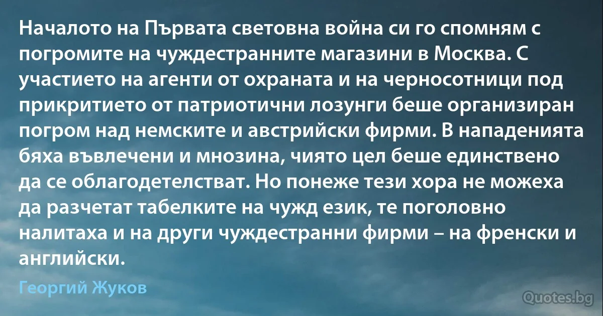 Началото на Първата световна война си го спомням с погромите на чуждестранните магазини в Москва. С участието на агенти от охраната и на черносотници под прикритието от патриотични лозунги беше организиран погром над немските и австрийски фирми. В нападенията бяха въвлечени и мнозина, чиято цел беше единствено да се облагодетелстват. Но понеже тези хора не можеха да разчетат табелките на чужд език, те поголовно налитаха и на други чуждестранни фирми – на френски и английски. (Георгий Жуков)