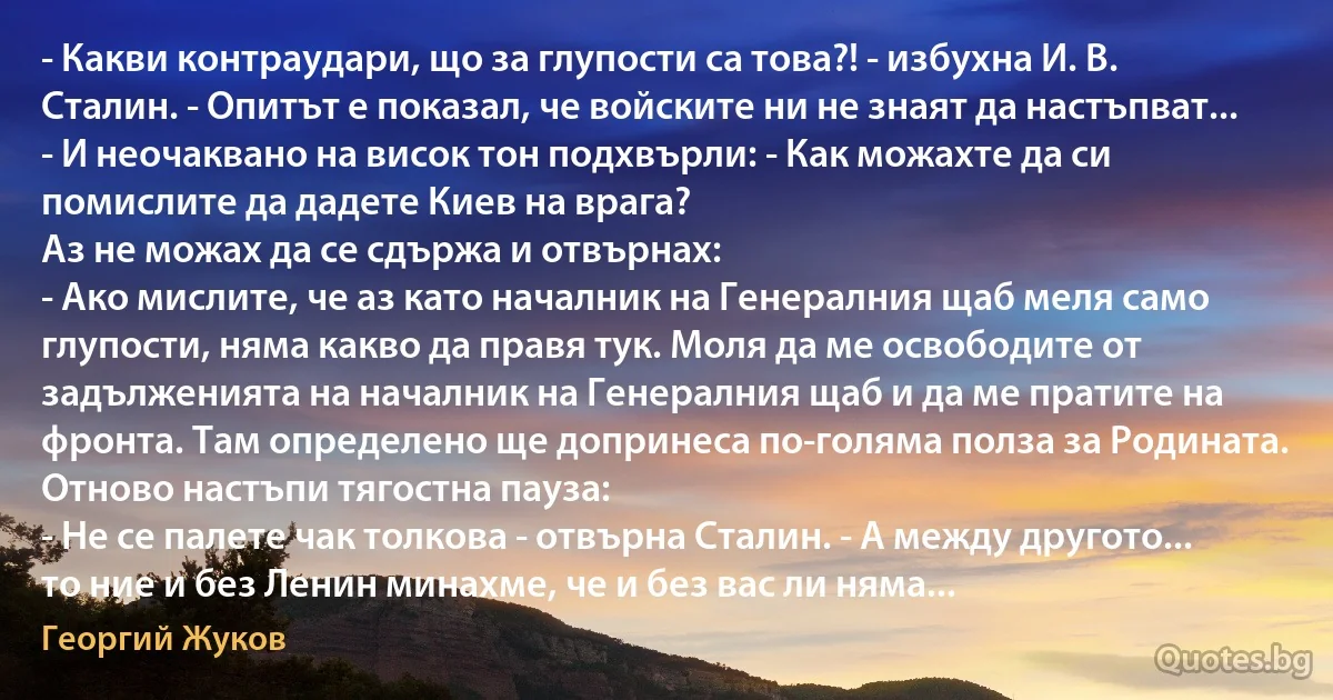 - Какви контраудари, що за глупости са това?! - избухна И. В. Сталин. - Опитът е показал, че войските ни не знаят да настъпват... - И неочаквано на висок тон подхвърли: - Как можахте да си помислите да дадете Киев на врага?
Аз не можах да се сдържа и отвърнах:
- Ако мислите, че аз като началник на Генералния щаб меля само глупости, няма какво да правя тук. Моля да ме освободите от задълженията на началник на Генералния щаб и да ме пратите на фронта. Там определено ще допринеса по-голяма полза за Родината.
Отново настъпи тягостна пауза:
- Не се палете чак толкова - отвърна Сталин. - А между другото... то ние и без Ленин минахме, че и без вас ли няма... (Георгий Жуков)