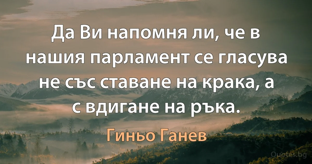 Да Ви напомня ли, че в нашия парламент се гласува не със ставане на крака, а с вдигане на ръка. (Гиньо Ганев)