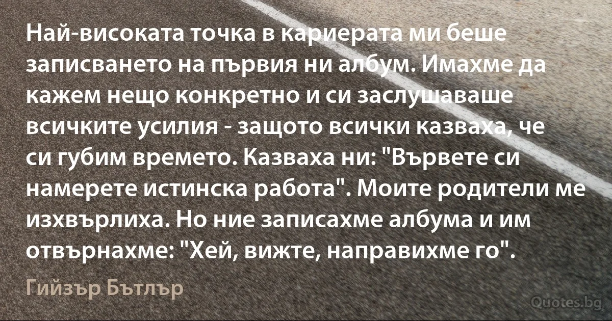 Най-високата точка в кариерата ми беше записването на първия ни албум. Имахме да кажем нещо конкретно и си заслушаваше всичките усилия - защото всички казваха, че си губим времето. Казваха ни: "Вървете си намерете истинска работа". Моите родители ме изхвърлиха. Но ние записахме албума и им отвърнахме: "Хей, вижте, направихме го". (Гийзър Бътлър)