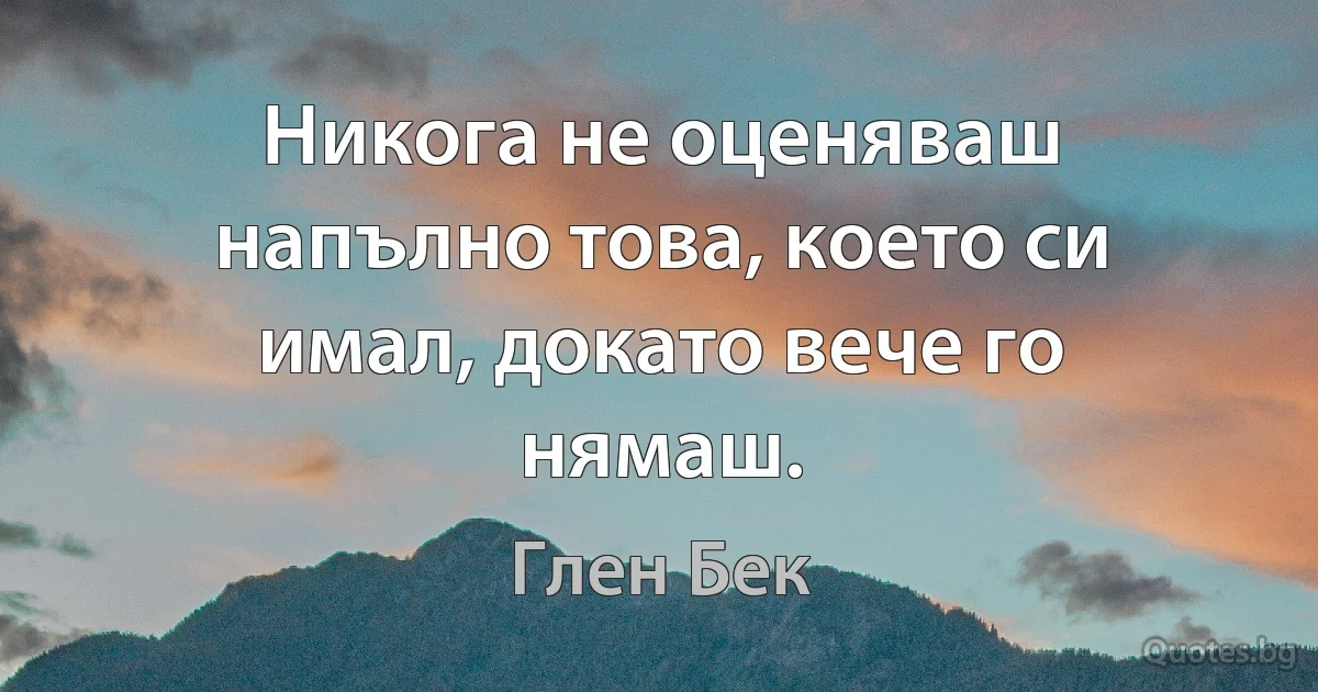 Никога не оценяваш напълно това, което си имал, докато вече го нямаш. (Глен Бек)