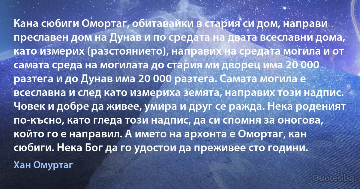 Кана сюбиги Омортаг, обитавайки в стария си дом, направи преславен дом на Дунав и по средата на двата всеславни дома, като измерих (разстоянието), направих на средата могила и от самата среда на могилата до стария ми дворец има 20 000 разтега и до Дунав има 20 000 разтега. Самата могила е всеславна и след като измериха земята, направих този надпис. Човек и добре да живее, умира и друг се ражда. Нека роденият по-късно, като гледа този надпис, да си спомня за оногова, който го е направил. А името на архонта е Омортаг, кан сюбиги. Нека Бог да го удостои да преживее сто години. (Хан Омуртаг)