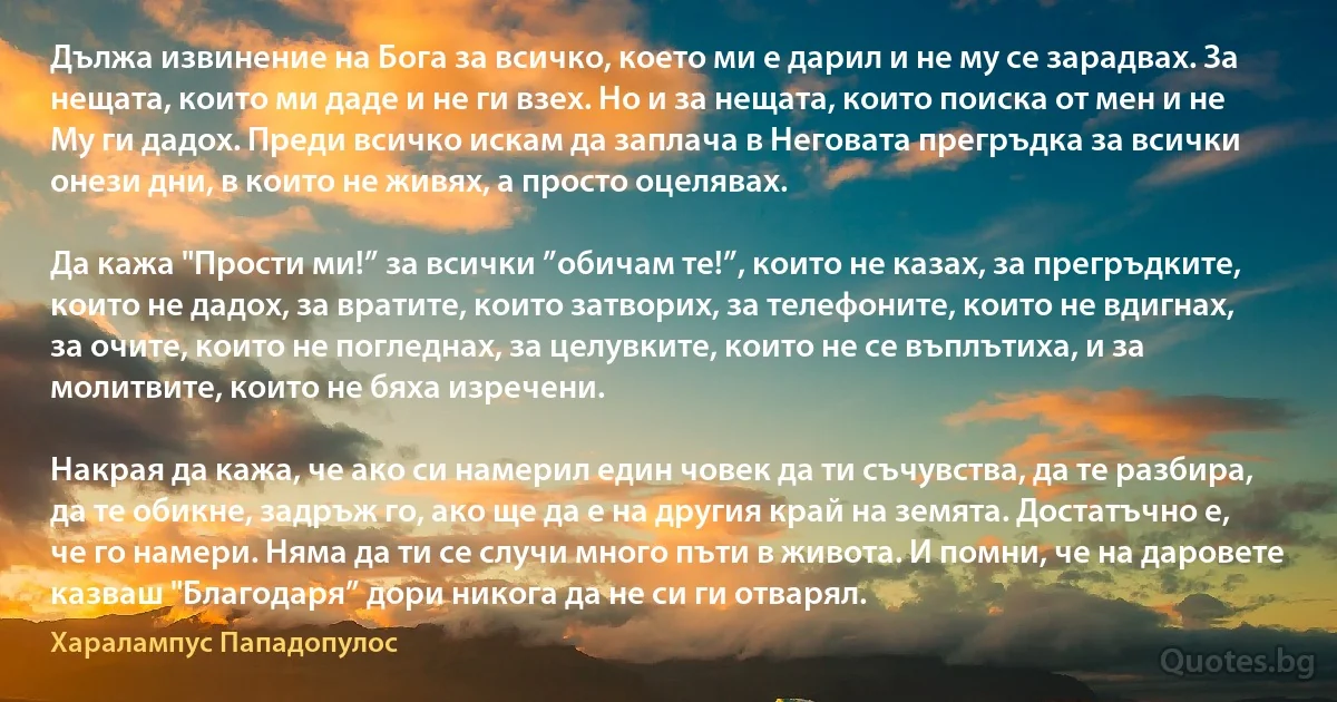 Дължа извинение на Бога за всичко, което ми е дарил и не му се зарадвах. За нещата, които ми даде и не ги взех. Но и за нещата, които поиска от мен и не Му ги дадох. Преди всичко искам да заплача в Неговата прегръдка за всички онези дни, в които не живях, а просто оцелявах.

Да кажа "Прости ми!” за всички ”обичам те!”, които не казах, за прегръдките, които не дадох, за вратите, които затворих, за телефоните, които не вдигнах, за очите, които не погледнах, за целувките, които не се въплътиха, и за молитвите, които не бяха изречени.

Накрая да кажа, че ако си намерил един човек да ти съчувства, да те разбира, да те обикне, задръж го, ако ще да е на другия край на земята. Достатъчно е, че го намери. Няма да ти се случи много пъти в живота. И помни, че на даровете казваш "Благодаря” дори никога да не си ги отварял. (Хaрaлaмпус Пaпaдопулос)