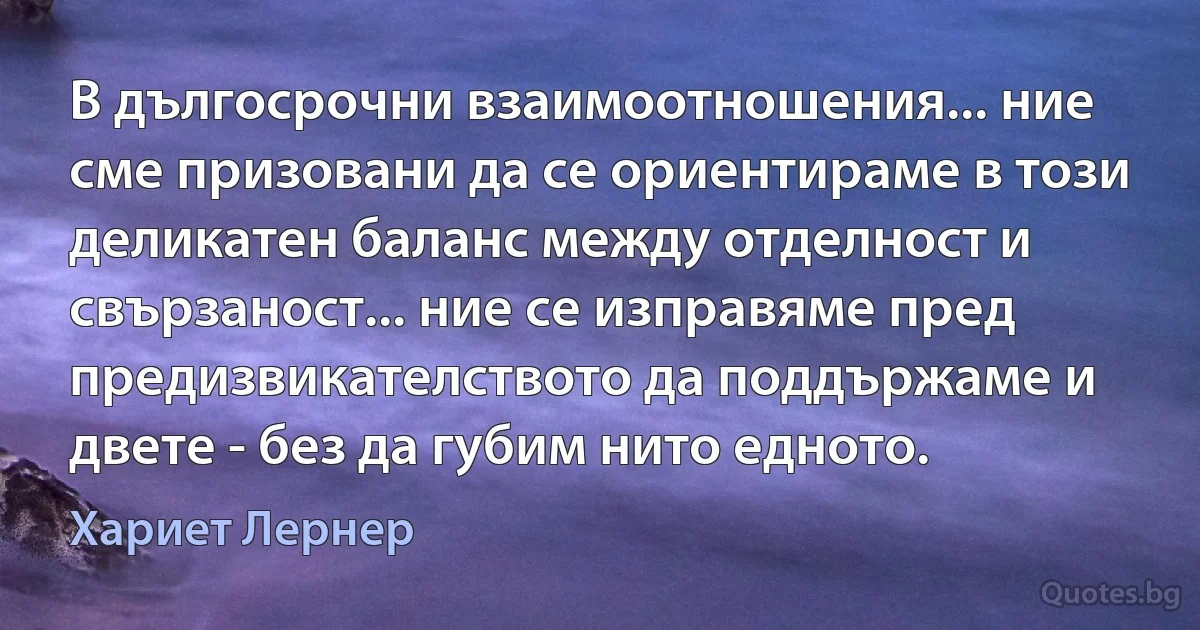 В дългосрочни взаимоотношения... ние сме призовани да се ориентираме в този деликатен баланс между отделност и свързаност... ние се изправяме пред предизвикателството да поддържаме и двете - без да губим нито едното. (Хариет Лернер)