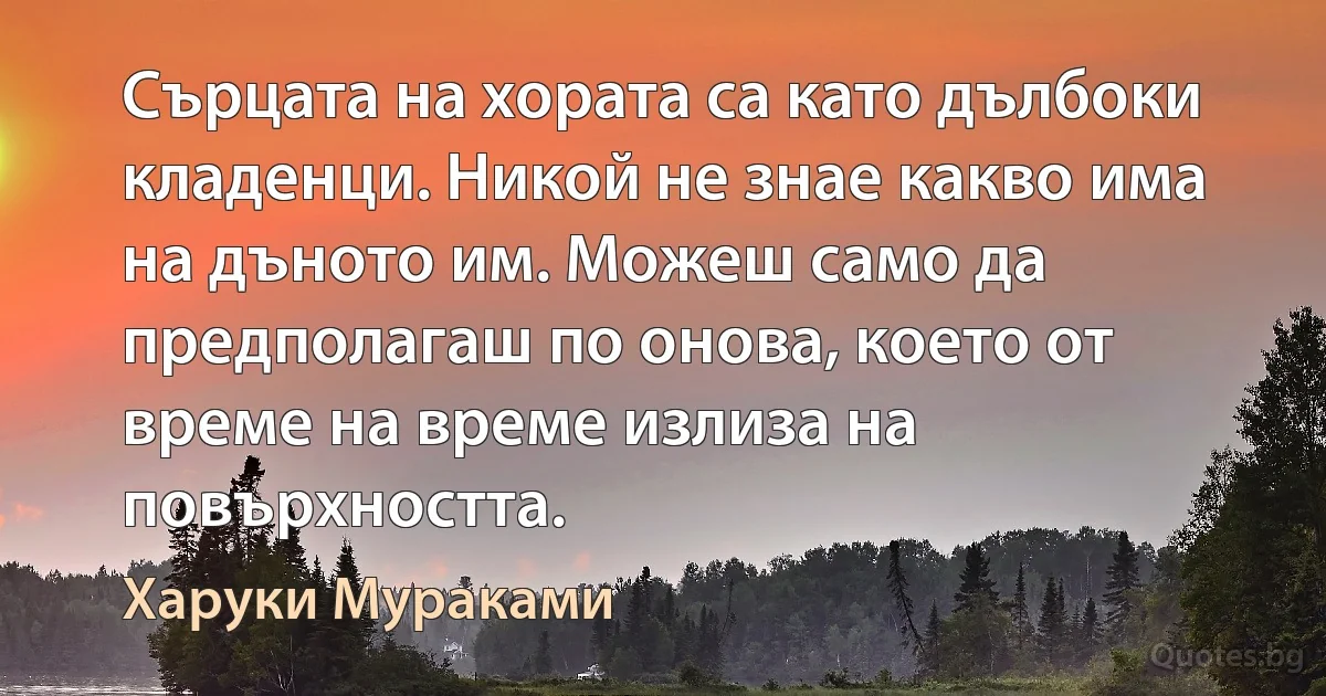 Сърцата на хората са като дълбоки кладенци. Никой не знае какво има на дъното им. Можеш само да предполагаш по онова, което от време на време излиза на повърхността. (Харуки Мураками)