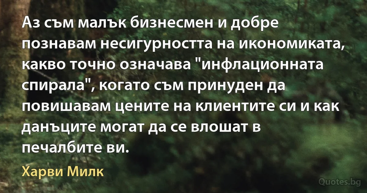 Аз съм малък бизнесмен и добре познавам несигурността на икономиката, какво точно означава "инфлационната спирала", когато съм принуден да повишавам цените на клиентите си и как данъците могат да се влошат в печалбите ви. (Харви Милк)