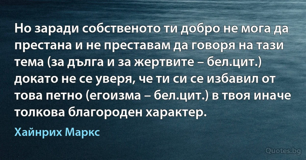 Но заради собственото ти добро не мога да престана и не преставам да говоря на тази тема (за дълга и за жертвите – бел.цит.) докато не се уверя, че ти си се избавил от това петно (егоизма – бел.цит.) в твоя иначе толкова благороден характер. (Хайнрих Маркс)