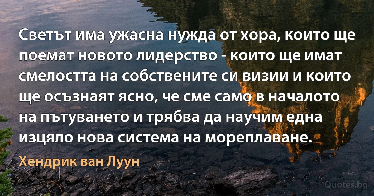 Светът има ужасна нужда от хора, които ще поемат новото лидерство - които ще имат смелостта на собствените си визии и които ще осъзнаят ясно, че сме само в началото на пътуването и трябва да научим една изцяло нова система на мореплаване. (Хендрик ван Луун)