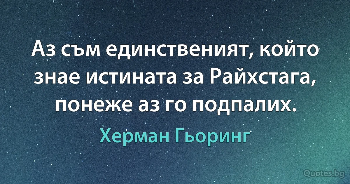 Аз съм единственият, който знае истината за Райхстага, понеже аз го подпалих. (Херман Гьоринг)