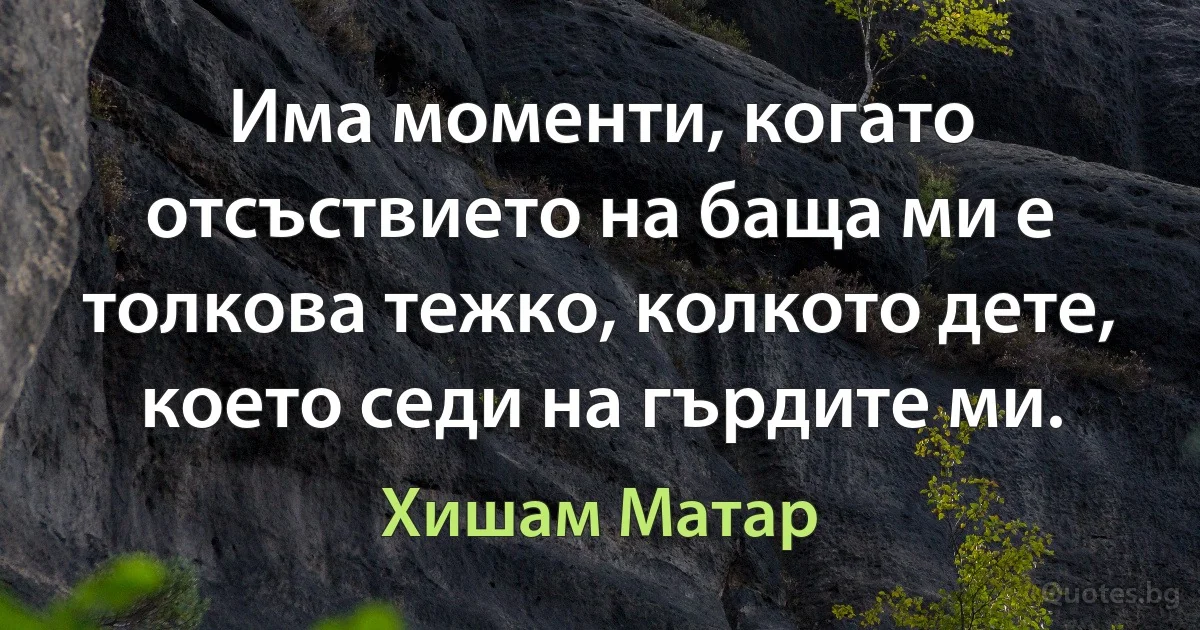 Има моменти, когато отсъствието на баща ми е толкова тежко, колкото дете, което седи на гърдите ми. (Хишам Матар)