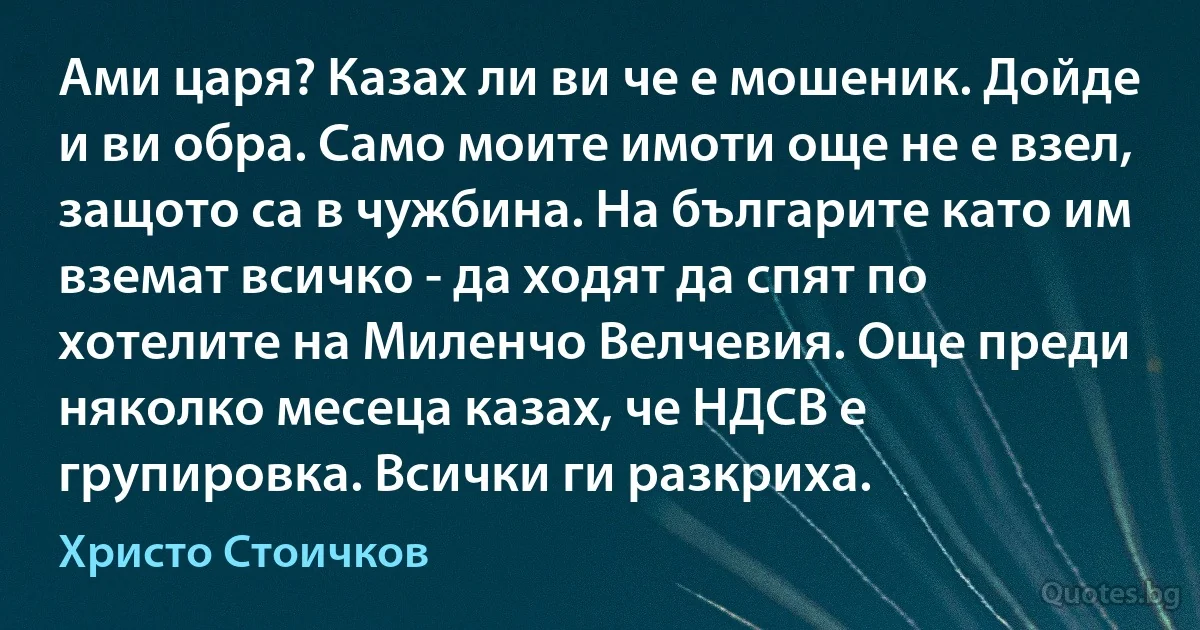 Ами царя? Казах ли ви че е мошеник. Дойде и ви обра. Само моите имоти още не е взел, защото са в чужбина. На българите като им вземат всичко - да ходят да спят по хотелите на Миленчо Велчевия. Още преди няколко месеца казах, че НДСВ е групировка. Всички ги разкриха. (Христо Стоичков)